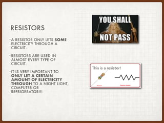 •A RESISTOR ONLY LETS SOME
ELECTRICITY THROUGH A
CIRCUIT.
•RESISTORS ARE USED IN
ALMOST EVERY TYPE OF
CIRCUIT.
•IT IS VERY IMPORTANT TO
ONLY LET A CERTAIN
AMOUNT OF ELECTRICITY
THROUGH TO A NIGHT LIGHT,
COMPUTER OR
REFRIGERATOR!!!
RESISTORS
This is a resistor!
 