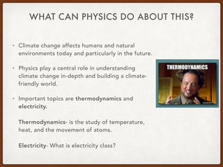 WHAT CAN PHYSICS DO ABOUT THIS?
• Climate change affects humans and natural
environments today and particularly in the future.
• Physics play a central role in understanding
climate change in-depth and building a climate-
friendly world.
• Important topics are thermodynamics and
electricity.
Thermodynamics- is the study of temperature,
heat, and the movement of atoms.
Electricity- What is electricity class?
 