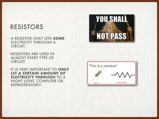 •A RESISTOR ONLY LETS SOME
ELECTRICITY THROUGH A
CIRCUIT.
•RESISTORS ARE USED IN
ALMOST EVERY TYPE OF
CIRCUIT.
•IT IS VERY IMPORTANT TO ONLY
LET A CERTAIN AMOUNT OF
ELECTRICITY THROUGH TO A
NIGHT LIGHT, COMPUTER OR
REFRIGERATOR!!!
RESISTORS
This is a resistor!
 