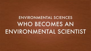WHO BECOMES AN
ENVIRONMENTAL SCIENTIST
ENVIRONMENTAL SCIENCES
 