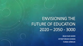 ENVISIONING THE
FUTURE OF EDUCATION
2020 – 2050 - 3000
BİLGE NUR GEZER
ZEYNEP NİHAN DUMAN
FUNDA GÖBELEK
 