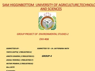 SAM HIGGINBOTTOM UNIVERSITY OF AGRICULTURE,TECHNOLO
AND SCIENCES
GROUP PROJECT OF ENVIRONMENTAL STUDIES-2
ENV-416
SUBMITTED BY- SUBMITTED TO – Dr. SATYENDRA NATH
TANYA GUPTA( 17BSLSCFS014)
ANKITA SHARMA (17BSLSCFS015). GROUP-4
ANJALI MISHRA( 17BSLSCFS017)
NUTAN PRABHA (17BSLSCFS018)
Bsc.LSCFS
 