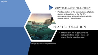 PLASTIC POLLUTION
WHAT IS PLASTIC POLLUTION?
• Plastic pollution is the accumulation of plastic
objects and particles in the Earth’s
environment that adversely affects wildlife,
wildlife habitat , and humans.
• Plastics that act as pollutants are
categorized into micro-, meso-, or
macro debris, based on size.
Image source – unsplash.com
10|slide
 