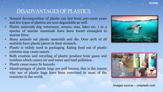 DISADVANTAGESOFPLASTICS
• Natural decomposition of plastic can last from 400-1000 years
and few types of plastics are non-degradable as well.
• Plastic materials dog waterways, oceans, seas, lakes etc. 1 in 3
species of marine mammals have been found entangled in
marine litter.
• Many animals eat plastic materials and die. Over 90% of all
seabirds have plastic pieces in their stomach.
• Plastic is widely used in packaging. Eating food out of plastic
contains may cause cancer.
• Both creation and recycling of plastic produce toxic gases and
residues which causes air and water and land pollution.
• Plastic cause many fir hazards.
• Disadvantages of plastic bags are well known, this is the reason
why use of plastic bags have been restricted in most of the
countries in the world.
Images source – unsplash.com
8|slide
 