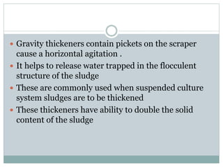  Gravity thickeners contain pickets on the scraper 
cause a horizontal agitation . 
 It helps to release water trapped in the flocculent 
structure of the sludge 
 These are commonly used when suspended culture 
system sludges are to be thickened 
 These thickeners have ability to double the solid 
content of the sludge 
 