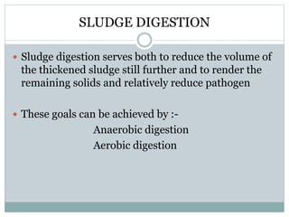 SLUDGE DIGESTION 
 Sludge digestion serves both to reduce the volume of 
the thickened sludge still further and to render the 
remaining solids and relatively reduce pathogen 
 These goals can be achieved by :- 
Anaerobic digestion 
Aerobic digestion 
 