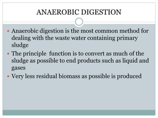 ANAEROBIC DIGESTION 
 Anaerobic digestion is the most common method for 
dealing with the waste water containing primary 
sludge 
 The principle function is to convert as much of the 
sludge as possible to end products such as liquid and 
gases 
 Very less residual biomass as possible is produced 
 
