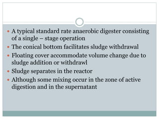  A typical standard rate anaerobic digester consisting 
of a single – stage operation 
 The conical bottom facilitates sludge withdrawal 
 Floating cover accommodate volume change due to 
sludge addition or withdrawl 
 Sludge separates in the reactor 
 Although some mixing occur in the zone of active 
digestion and in the supernatant 
 