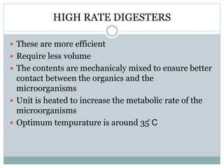 HIGH RATE DIGESTERS 
 These are more efficient 
 Require less volume 
 The contents are mechanicaly mixed to ensure better 
contact between the organics and the 
microorganisms 
 Unit is heated to increase the metabolic rate of the 
microorganisms 
 Optimum tempurature is around 35̊ C 
 