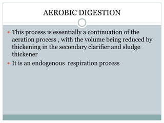 AEROBIC DIGESTION 
 This process is essentially a continuation of the 
aeration process , with the volume being reduced by 
thickening in the secondary clarifier and sludge 
thickener 
 It is an endogenous respiration process 
 