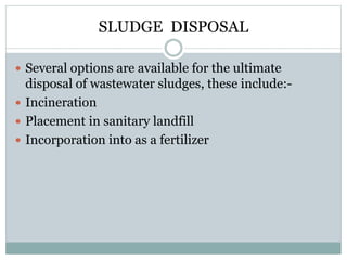 SLUDGE DISPOSAL 
 Several options are available for the ultimate 
disposal of wastewater sludges, these include:- 
 Incineration 
 Placement in sanitary landfill 
 Incorporation into as a fertilizer 
 