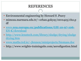 REFERENCES 
 Environmental engineering by Howard S .Peavy 
 mimoza.marmara.edu.tr/~orhan.gokyay/enve425/ch2.p 
df 
 www.eea.europa.eu/publications/GH-10-97-106- 
EN-C/download 
 http://www.lenntech.com/library/sludge/drying/sludge 
drying.htm 
 www.maths.tcd.ie/~jlennon/miniprojects/biomass.doc 
 http://www.wrights-trainingsite.com/aerodigestion.html 

