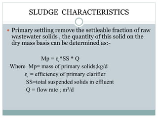 SLUDGE CHARACTERISTICS 
 Primary settling remove the settleable fraction of raw 
wastewater solids , the quantity of this solid on the 
dry mass basis can be determined as:- 
Mp = ᶓ *SS * Q 
Where Mp= mass of primary solids;kg/d 
ᶓ = efficiency of primary clarifier 
SS=total suspended solids in effluent 
Q = flow rate ; m3/d 
 