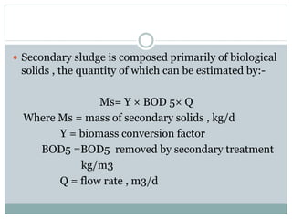  Secondary sludge is composed primarily of biological 
solids , the quantity of which can be estimated by:- 
Ms= Y × BOD 5× Q 
Where Ms = mass of secondary solids , kg/d 
Y = biomass conversion factor 
BOD5 =BOD5 removed by secondary treatment 
kg/m3 
Q = flow rate , m3/d 
 