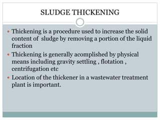 SLUDGE THICKENING 
 Thickening is a procedure used to increase the solid 
content of sludge by removing a portion of the liquid 
fraction 
 Thickening is generally acomplished by physical 
means including gravity settling , flotation , 
centrifugation etc 
 Location of the thickener in a wastewater treatment 
plant is important. 
 