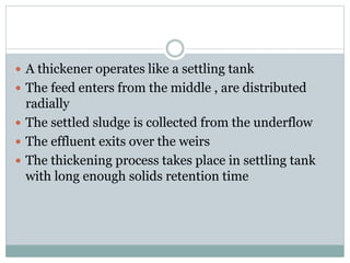  A thickener operates like a settling tank 
 The feed enters from the middle , are distributed 
radially 
 The settled sludge is collected from the underflow 
 The effluent exits over the weirs 
 The thickening process takes place in settling tank 
with long enough solids retention time 
 