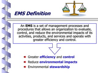 EMS Definition
An EMS is a set of management processes and
procedures that allows an organization to evaluate,
control, and reduce the environmental impacts of its
activities, products, and services and operate with
greater efficiency and control.
Greater efficiency and control
Reduce environmental impacts
Environmental stewardship
 