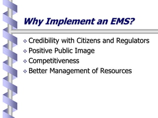 Why Implement an EMS?
 Credibility with Citizens and Regulators
 Positive Public Image
 Competitiveness
 Better Management of Resources
 