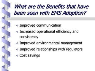 What are the Benefits that have
been seen with EMS Adoption?
 Improved communication
 Increased operational efficiency and
consistency
 Improved environmental management
 Improved relationships with regulators
 Cost savings
 