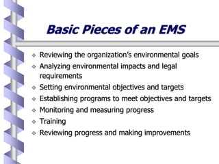 Basic Pieces of an EMS
 Reviewing the organization’s environmental goals
 Analyzing environmental impacts and legal
requirements
 Setting environmental objectives and targets
 Establishing programs to meet objectives and targets
 Monitoring and measuring progress
 Training
 Reviewing progress and making improvements
 