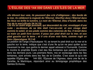 «Ils élèvent leur voix, ils poussent des cris d’allégresse ; des bords de
la mer, ils célèbrent la majesté de l’Éternel. Glorifiez donc l’Éternel dans
les lieux où brille la lumière, Le nom de l’Éternel, Dieu d’Israël, dans les
îles de la mer!»(Esaïe 24:14,15)
«Je vis un autre ange puissant, qui descendait du ciel, enveloppé d’une
nuée ; au-dessus de sa tête était l’arc-en-ciel, et son visage était
comme le soleil, et ses pieds comme des colonnes de feu. Il tenait dans
sa main un petit livre ouvert. Il posa son pied droit sur la mer, et son
pied gauche sur la terre ; et il cria d’une voix forte, comme rugit un
lion» (Apocalypse 10:1-4)
La position de l’ange d’Apocalypse 10, se tenant le pied droit sur la mer et le
gauche sur la terre, indique que c’est d’une île qu’on ne peut quitter qu’en
traversant la mer, que partira le dernier appel adressé à l’humanité. Comme
le montre le prophète Ésaïe c’est des îles lointaines que partira la lumière
dans les derniers jours. Les premiers Noirs, mis en esclavage dans les îles
lointaines, sont arrivés dans les îles de la Caraïbe. C’est aussi là qu’a été
appelée l’Église des 144 000, l’Épouse de l’Agneau, dans une île de la
Caraïbe, la Martinique, répondant ainsi au témoignage prophétique des
Saintes Écritures.
 