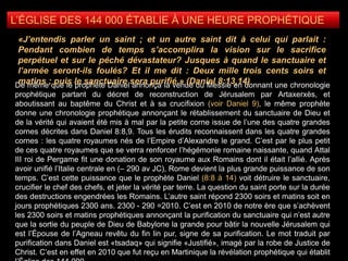 L’ÉGLISE DES 144 000 ÉTABLIE À UNE HEURE PROPHÉTIQUE
De même que le prophète Daniel annonça la venue du Messie en donnant une chronologie
prophétique partant du décret de reconstruction de Jérusalem par Artaxerxès, et
aboutissant au baptême du Christ et à sa crucifixion (voir Daniel 9), le même prophète
donne une chronologie prophétique annonçant le rétablissement du sanctuaire de Dieu et
de la vérité qui avaient été mis à mal par la petite corne issue de l’une des quatre grandes
cornes décrites dans Daniel 8:8,9. Tous les érudits reconnaissent dans les quatre grandes
cornes : les quatre royaumes nés de l’Empire d’Alexandre le grand. C’est par le plus petit
de ces quatre royaumes que se verra renforcer l’hégémonie romaine naissante, quand Attal
III roi de Pergame fit une donation de son royaume aux Romains dont il était l’allié. Après
avoir unifié l’Italie centrale en (– 290 av JC), Rome devient la plus grande puissance de son
temps. C’est cette puissance que le prophète Daniel (8:8 à 14) voit détruire le sanctuaire,
crucifier le chef des chefs, et jeter la vérité par terre. La question du saint porte sur la durée
des destructions engendrées les Romains. L’autre saint répond 2300 soirs et matins soit en
jours prophétiques 2300 ans. 2300 - 290 =2010. C’est en 2010 de notre ère que s’achèvent
les 2300 soirs et matins prophétiques annonçant la purification du sanctuaire qui n’est autre
que la sortie du peuple de Dieu de Babylone la grande pour bâtir la nouvelle Jérusalem qui
est l’Épouse de l’Agneau revêtu du fin lin pur, signe de sa purification. Le mot traduit par
purification dans Daniel est «tsadaq» qui signifie «Justifié», imagé par la robe de Justice de
Christ. C’est en effet en 2010 que fut reçu en Martinique la révélation prophétique qui établit
«J’entendis parler un saint ; et un autre saint dit à celui qui parlait :
Pendant combien de temps s’accomplira la vision sur le sacrifice
perpétuel et sur le péché dévastateur? Jusques à quand le sanctuaire et
l’armée seront-ils foulés? Et il me dit : Deux mille trois cents soirs et
matins ; puis le sanctuaire sera purifié.» (Daniel 8:13,14)
 