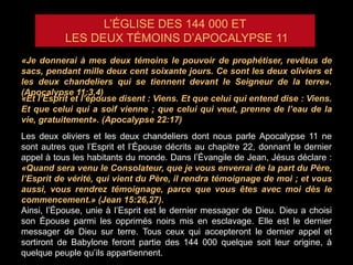 L’ÉGLISE DES 144 000 ET
LES DEUX TÉMOINS D’APOCALYPSE 11
«Je donnerai à mes deux témoins le pouvoir de prophétiser, revêtus de
sacs, pendant mille deux cent soixante jours. Ce sont les deux oliviers et
les deux chandeliers qui se tiennent devant le Seigneur de la terre».
(Apocalypse 11:3,4)
«Et l’Esprit et l’épouse disent : Viens. Et que celui qui entend dise : Viens.
Et que celui qui a soif vienne ; que celui qui veut, prenne de l’eau de la
vie, gratuitement». (Apocalypse 22:17)
Les deux oliviers et les deux chandeliers dont nous parle Apocalypse 11 ne
sont autres que l’Esprit et l’Épouse décrits au chapitre 22, donnant le dernier
appel à tous les habitants du monde. Dans l’Évangile de Jean, Jésus déclare :
«Quand sera venu le Consolateur, que je vous enverrai de la part du Père,
l’Esprit de vérité, qui vient du Père, il rendra témoignage de moi ; et vous
aussi, vous rendrez témoignage, parce que vous êtes avec moi dès le
commencement.» (Jean 15:26,27).
Ainsi, l’Épouse, unie à l’Esprit est le dernier messager de Dieu. Dieu a choisi
son Épouse parmi les opprimés noirs mis en esclavage. Elle est le dernier
messager de Dieu sur terre. Tous ceux qui accepteront le dernier appel et
sortiront de Babylone feront partie des 144 000 quelque soit leur origine, à
quelque peuple qu’ils appartiennent.
 