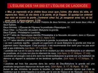 L’ÉGLISE DES 144 000 ET L’ÉGLISE DE LAODICÉE
« Moi, je reprends et je châtie tous ceux que j’aime. Aie donc du zèle, et
repens-toi. Voici, je me tiens à la porte, et je frappe. Si quelqu’un entend
ma voix et ouvre la porte, j’entrerai chez lui, je souperai avec lui, et lui
avec moi. » (Apocalypse 3:19)
L’Apocalypse de Jean met en lumière l’histoire de deux femmes, qui sont aussi deux villes et
deux Églises.
Deux femmes : L’Épouse de l’Agneau/ la prostituée d’Apocalypse 17.
Deux Villes : La Nouvelle Jérusalem /Babylone la grande.
Deux Églises : Philadelphie /Laodicée.
La 6ième lettre de l’Apocalypse identifie Philadelphie à la Nouvelle Jérusalem, donc à l’Épouse
de l’Agneau. (Voir Apoc. 3:12/ Apoc 21:2 ; Apoc 9,10)
La 7ième lettre identifie Laodicée à Babylone la grande, la prostituée. En effet :
- Le nom Laodicée signifie : «peuple en jugement» et seule Babylone la grande est mise en
jugement dans l’Apocalypse. C’est pourquoi, il est recommandé d’en sortir pour ne pas avoir
part à ses châtiments (voir Apoc. 17:1 et Apoc. 18).
- Laodicée est nue et n’a pas la robe de fin lin éclatant pur des noces/Babylone a un vêtement
de prostituée, et n’a pas non plus le vêtement de noce. (Voir Apoc. 3: 17,18/Apoc. 17: 4-6)
-Laodicée est aveugle c’est-à-dire dans les ténèbres/Babylone la grande est une habitation de
démons où règnent la séduction et les ténèbres spirituelles. (Voir Apoc. 3: 17,18/Apoc. 18 :
2,3)
- Laodicée est trois fois pauvres dans les vertus de Dieu/Babylone la grande est une
prostituée sanguinaire dépourvue de toute vertu. (Voir Apoc. 3: 17,18 /Apoc. 18: 24)
Aucun de ses ministres ne pourra la réveiller. La lettre à Laodicée montre que c’est de
l’extérieur que la vérité frappera à sa porte, par la voix de l’Époux et de l’Épouse. (Voir Apoc.
 