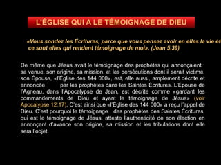 «Vous sondez les Écritures, parce que vous pensez avoir en elles la vie éte
ce sont elles qui rendent témoignage de moi». (Jean 5.39)
De même que Jésus avait le témoignage des prophètes qui annonçaient :
sa venue, son origine, sa mission, et les persécutions dont il serait victime,
son Épouse, «l’Église des 144 000», est, elle aussi, amplement décrite et
annoncée par les prophètes dans les Saintes Écritures. L’Épouse de
l’Agneau, dans l’Apocalypse de Jean, est décrite comme «gardant les
commandements de Dieu et ayant le témoignage de Jésus» (voir
Apocalypse 12:17). C’est ainsi que «l’Église des 144 000» a reçu l’appel de
Dieu. C’est pourquoi le témoignage des prophètes des Saintes Écritures,
qui est le témoignage de Jésus, atteste l’authenticité de son élection en
annonçant d’avance son origine, sa mission et les tribulations dont elle
sera l’objet.
 