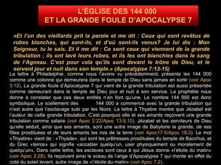 L’ÉGLISE DES 144 000
ET LA GRANDE FOULE D’APOCALYPSE 7
«Et l’un des vieillards prit la parole et me dit : Ceux qui sont revêtus de
robes blanches, qui sont-ils, et d’où sont-ils venus? Je lui dis : Mon
Seigneur, tu le sais. Et il me dit : Ce sont ceux qui viennent de la grande
tribulation ; ils ont lavé leurs robes, et ils les ont blanchies dans le sang
de l’Agneau. C’est pour cela qu’ils sont devant le trône de Dieu, et le
servent jour et nuit dans son temple.» (Apocalypse 7:13-15)
La lettre à Philadelphie, comme nous l’avons vu précédemment, présente les 144 000
comme une colonne qui demeurera dans le temple de Dieu sans jamais en sortir (voir Apoc
3:12). La grande foule d’Apocalypse 7 qui vient de la grande tribulation est aussi présentée
comme demeurant dans le temple de Dieu jour et nuit à son service. La prophétie nous
donne à constater que ces deux entités n’en font qu’une. Le nombre 144 000 est donc
symbolique. Le scellement des 144 000 a commencé avec la grande tribulation qui
n’est autre que l’esclavage subi par les Noirs. La lettre à Thyatire montre que Jézabel est
l’auteur de cette grande tribulation. C’est pourquoi elle et ses amants reçoivent une grande
tribulation comme salaire (voir Apoc 2:22/Apoc 13:9,10). Jézabel et les serviteurs de Dieu
qu’elle séduit, ainsi que ses amants, sont une autre image de Babylone la grande, de ses
filles prostituées et de leurs amants les rois de la terre (voir Apoc17:5/Apoc 18:3). Le mot
«Thyatire» vient de : «Thyade», qui sont les prêtresses prostituées du temple de Bacchus, et
du Grec «teiros» qui signifie «accabler quelqu’un, user physiquement ou moralement de
quelqu’un». Dans cette lettre, les esclaves sont ceux à qui Jésus donne «l’étoile du matin»
(voir Apoc 2:28). Ils reçoivent ainsi le sceau de l’ange d’Apocalypse 7 qui monte en effet du
coté du soleil levant, autre image de «l’étoile du matin» (voir Apoc 7:2).
 