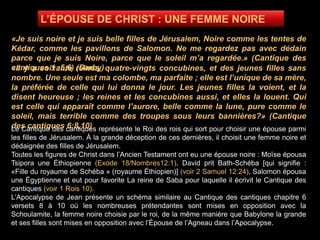 «Je suis noire et je suis belle filles de Jérusalem, Noire comme les tentes de
Kédar, comme les pavillons de Salomon. Ne me regardez pas avec dédain
parce que je suis Noire, parce que le soleil m’a regardée.» (Cantique des
cantiques 1 :5,6) (Darby)«Il y a soixante reines, quatre-vingts concubines, et des jeunes filles sans
nombre. Une seule est ma colombe, ma parfaite ; elle est l’unique de sa mère,
la préférée de celle qui lui donna le jour. Les jeunes filles la voient, et la
disent heureuse ; les reines et les concubines aussi, et elles la louent. Qui
est celle qui apparaît comme l’aurore, belle comme la lune, pure comme le
soleil, mais terrible comme des troupes sous leurs bannières?» (Cantique
des cantiques 6:8,10)Le Cantique des cantiques représente le Roi des rois qui sort pour choisir une épouse parmi
les filles de Jérusalem. À la grande déception de ces dernières, il choisit une femme noire et
dédaignée des filles de Jérusalem.
Toutes les figures de Christ dans l’Ancien Testament ont eu une épouse noire : Moïse épousa
Tsipora une Éthiopienne (Exode 18/Nombres12:1), David prit Bath-Schéba [qui signifie :
«Fille du royaume de Schéba » (royaume Éthiopien)] (voir 2 Samuel 12:24), Salomon épousa
une Égyptienne et eut pour favorite La reine de Saba pour laquelle il écrivit le Cantique des
cantiques (voir 1 Rois 10).
L’Apocalypse de Jean présente un schéma similaire au Cantique des cantiques chapitre 6
versets 8 à 10 où les nombreuses prétendantes sont mises en opposition avec la
Schoulamite, la femme noire choisie par le roi, de la même manière que Babylone la grande
et ses filles sont mises en opposition avec l’Épouse de l’Agneau dans l’Apocalypse.
 