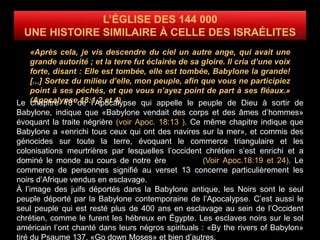 «Après cela, je vis descendre du ciel un autre ange, qui avait une
grande autorité ; et la terre fut éclairée de sa gloire. Il cria d’une voix
forte, disant : Elle est tombée, elle est tombée, Babylone la grande!
[...] Sortez du milieu d’elle, mon peuple, afin que vous ne participiez
point à ses péchés, et que vous n’ayez point de part à ses fléaux.»
(Apocalypse 18:1,2 et 4)Le chapitre 18 de l’Apocalypse qui appelle le peuple de Dieu à sortir de
Babylone, indique que «Babylone vendait des corps et des âmes d’hommes»
évoquant la traite négrière (voir Apoc. 18:13 ). Ce même chapitre indique que
Babylone a «enrichi tous ceux qui ont des navires sur la mer», et commis des
génocides sur toute la terre, évoquant le commerce triangulaire et les
colonisations meurtrières par lesquelles l’occident chrétien s’est enrichi et a
dominé le monde au cours de notre ère (Voir Apoc.18:19 et 24). Le
commerce de personnes signifié au verset 13 concerne particulièrement les
noirs d’Afrique vendus en esclavage.
À l’image des juifs déportés dans la Babylone antique, les Noirs sont le seul
peuple déporté par la Babylone contemporaine de l’Apocalypse. C’est aussi le
seul peuple qui est resté plus de 400 ans en esclavage au sein de l’Occident
chrétien, comme le furent les hébreux en Égypte. Les esclaves noirs sur le sol
américain l’ont chanté dans leurs négros spirituals : «By the rivers of Babylon»
tiré du Psaume 137, «Go down Moses» et bien d’autres.
 