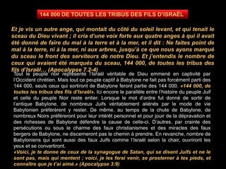 Tout le peuple noir représente l’Israël véritable de Dieu emmené en captivité par
l’Occident chrétien. Mais tout ce peuple captif à Babylone ne fait pas forcément parti des
144 000. seuls ceux qui sortiront de Babylone feront partie des 144 000. «144 000, de
toutes les tribus des fils d’Israël». Ici encore le parallèle entre l’histoire du peuple Juif
et celle du peuple Noir reste entier. Lorsque le mot d’ordre fut donné de sortir de
l’antique Babylone, de nombreux Juifs véritablement aliénés par le mode de vie
Babylonien préférèrent y rester. De même, au temps de la chute de Babylone, de
nombreux Noirs préféreront pour leur intérêt personnel et pour jouir de la dépravation et
des richesses de Babylone défendre la cause de celle-ci. D’autres, par crainte des
persécutions ou sous le charme des faux christianismes et des miracles des faux
bergers de Babylone, ne discerneront pas le chemin à prendre. En revanche, nombre de
Babyloniens qui sont aussi des faux Juifs comme l’Israël selon la chair, ouvriront les
yeux et se convertiront.
«Voici, je te donne de ceux de la synagogue de Satan, qui se disent Juifs et ne le
sont pas, mais qui mentent ; voici, je les ferai venir, se prosterner à tes pieds, et
connaître que je t’ai aimé.» (Apocalypse 3:9)
144 000 DE TOUTES LES TRIBUS DES FILS D’ISRAËL
Et je vis un autre ange, qui montait du côté du soleil levant, et qui tenait le
sceau du Dieu vivant ; il cria d’une voix forte aux quatre anges à qui il avait
été donné de faire du mal à la terre et à la mer, et il dit : Ne faites point de
mal à la terre, ni à la mer, ni aux arbres, jusqu’à ce que nous ayons marqué
du sceau le front des serviteurs de notre Dieu. Et j’entendis le nombre de
ceux qui avaient été marqués du sceau, 144 000, de toutes les tribus des
fils d’Israël… (Apocalypse 7.2-4)
 