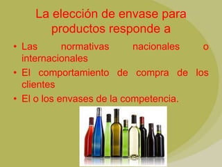 La elección de envase para
       productos responde a
• Las       normativas     nacionales o
  internacionales
• El comportamiento de compra de los
  clientes
• El o los envases de la competencia.
 