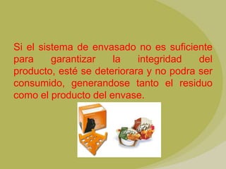 Si el sistema de envasado no es suficiente
para     garantizar   la    integridad   del
producto, esté se deteriorara y no podra ser
consumido, generandose tanto el residuo
como el producto del envase.
 