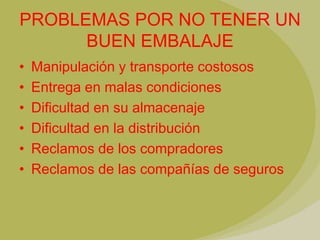 PROBLEMAS POR NO TENER UN
      BUEN EMBALAJE
•   Manipulación y transporte costosos
•   Entrega en malas condiciones
•   Dificultad en su almacenaje
•   Dificultad en la distribución
•   Reclamos de los compradores
•   Reclamos de las compañías de seguros
 