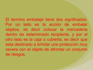 El termino embalaje tiene dos significados.
Por un lado es la acción de embalar
objetos, es decir colocar la mercaderia
dentro de determinado recipiente, y por el
otro lado es la caja o cubierta, es decir que
esta destinado a brindar una protección muy
severa con el objeto de afrontar un conjunto
de riesgos.
 
