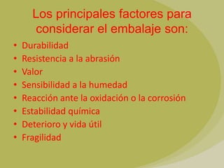Los principales factores para
      considerar el embalaje son:
•   Durabilidad
•   Resistencia a la abrasión
•   Valor
•   Sensibilidad a la humedad
•   Reacción ante la oxidación o la corrosión
•   Estabilidad química
•   Deterioro y vida útil
•   Fragilidad
 