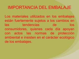 IMPORTANCIA DEL EMBALAJE
Los materiales utilizados en los embalajes
están fuertemente sujetos a los cambios en
las        tendencias          de         los
consumidores, quienes cada día apoyan
con actos las normas de protección
ambiental e insisten en el carácter ecológico
de los embalajes.
 