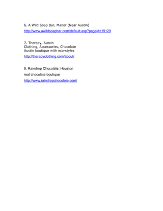 6. A Wild Soap Bar, Manor (Near Austin)
http://www.awildsoapbar.com/default.asp?pageid=19129
7. Therapy, Austin
Clothing, Accessories, Chocolate
Austin boutique with eco-styles
http://therapyclothing.com/about/
8. Raindrop Chocolate, Houston
real chocolate boutique
http://www.raindropchocolate.com/
 