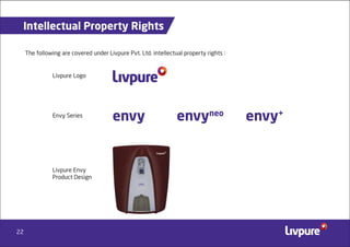 22
Intellectual Property Rights
The following are covered under Livpure Pvt. Ltd. intellectual property rights :
Livpure Logo
Envy Series
Livpure Envy
Product Design
envy envy+
envyneo
 