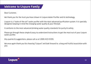 02
Welcome to Livpure Family
Dear Customer,
We thank you for the trust you have shown in Livpure Water Puriﬁer and its technology.
Livpure is a “state-of-the-art” water puriﬁer with the most advanced puriﬁcation system. It is specially
designed, keeping in mind the changing water quality & your lifestyle.
It conforms to the most advanced drinking water quality standards for purity & safety.
Please go through these simple & easy to understand instructions to get the most out of your Livpure
water puriﬁer.
Any queries & suggestions, please call us at 1800-419-9399.
We once again thank you for choosing “Livpure” and look forward to a long and fruitful association with
you.
 