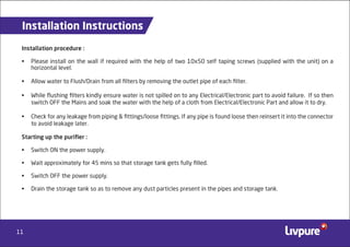 11
Installation Instructions
Installation procedure :
• Please install on the wall if required with the help of two 10x50 self taping screws (supplied with the unit) on a
horizontal level.
• Allow water to Flush/Drain from all ﬁlters by removing the outlet pipe of each ﬁlter.
• While ﬂushing ﬁlters kindly ensure water is not spilled on to any Electrical/Electronic part to avoid failure. If so then
switch OFF the Mains and soak the water with the help of a cloth from Electrical/Electronic Part and allow it to dry.
• Check for any leakage from piping & ﬁttings/loose ﬁttings. If any pipe is found loose then reinsert it into the connector
to avoid leakage later.
Starting up the puriﬁer :
• Switch ON the power supply.
• Wait approximately for 45 mins so that storage tank gets fully ﬁlled.
• Switch OFF the power supply.
• Drain the storage tank so as to remove any dust particles present in the pipes and storage tank.
 