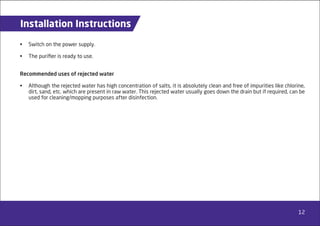 12
Installation Instructions
• Switch on the power supply.
• The puriﬁer is ready to use.
Recommended uses of rejected water
• Although the rejected water has high concentration of salts, it is absolutely clean and free of impurities like chlorine,
dirt, sand, etc. which are present in raw water. This rejected water usually goes down the drain but if required, can be
used for cleaning/mopping purposes after disinfection.
 