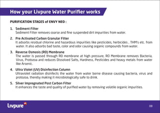 08
How your Livpure Water Puriﬁer works
1. Sediment Filter
Sediment Filter removes coarse and ﬁne suspended dirt impurities from water.
2. Pre Activated Carbon Granular Filter
It adsorbs residual chlorine and hazardous impurities like pesticides, herbicides , THM’s etc. from
water. It also adsorbs bad taste, color and odor causing organic compounds from water.
3. Reverse Osmosis (RO) Membrane
The water is passed through RO membrane at high pressure, RO Membrane removes Bacteria,
Virus, Protozoa and reduces Dissolved Salts, Hardness, Pesticides and heavy metals from water
like Arsenic.
4. Ultra Violet (UV) Disinfection Column
Ultraviolet radiation disinfects the water from water borne disease causing bacteria, virus and
protozoa, thereby making it microbiologically safe to drink.
5. Silver Impregnated Post Carbon Filter
It enhances the taste and quality of puriﬁed water by removing volatile organic impurities.
PURIFICATION STAGES of ENVY NEO :
 