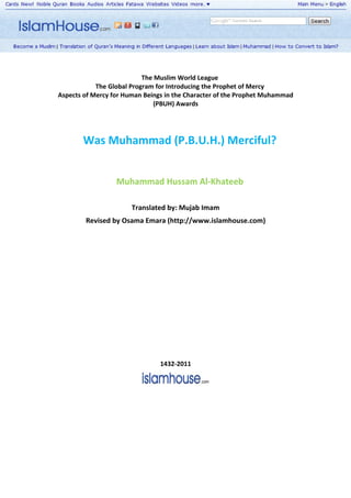 The Muslim World League
            The Global Program for Introducing the Prophet of Mercy
Aspects of Mercy for Human Beings in the Character of the Prophet Muhammad
                               (PBUH) Awards




       Was Muhammad (P.B.U.H.) Merciful?


                  Muhammad Hussam Al-Khateeb

                       Translated by: Mujab Imam
        Revised by Osama Emara (http://www.islamhouse.com)


                                 1432-2007




                                1432-2011
 