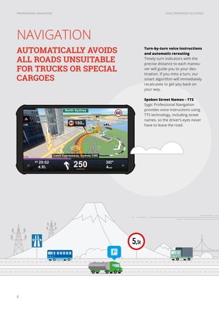 SYGIC ENTERPRISE SOLUTIONSPROFESSIONAL NAVIGATION
8
NAVIGATION
Turn-by-turn voice instructions
and automatic rerouting
Timely turn indicators with the
precise distance to each maneu-
ver will guide you to your des-
tination. If you miss a turn, our
smart algorithm will immediately
recalculate to get you back on
your way.
Spoken Street Names – TTS
Sygic Professional Navigation
provides voice instructions using
TTS technology, including street
names, so the driver’s eyes never
have to leave the road.
AUTOMATICALLY AVOIDS
ALL ROADS UNSUITABLE
FOR TRUCKS OR SPECIAL
CARGOES
 