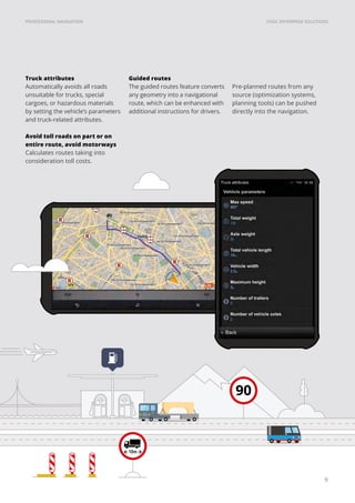 SYGIC ENTERPRISE SOLUTIONSPROFESSIONAL NAVIGATION
9
Truck attributes
Automatically avoids all roads
unsuitable for trucks, special
cargoes, or hazardous materials
by setting the vehicle’s parameters
and truck-related attributes.
Avoid toll roads on part or on
entire route, avoid motorways
Calculates routes taking into
consideration toll costs.
Guided routes
The guided routes feature converts
any geometry into a navigational
route, which can be enhanced with
additional instructions for drivers.
90
Pre-planned routes from any
source (optimization systems,
planning tools) can be pushed
directly into the navigation.
 