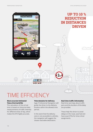SYGIC ENTERPRISE SOLUTIONSPROFESSIONAL NAVIGATION
TIME EFFICIENCY
Most accurate Estimated
Time of Arrival (ETA)
The calculation of the arrival
time is based on historical data
measurements of traffic intensity
for different times of day, which
makes the ETA highly accurate.
Time domains for delivery
Sygic Professional Navigation will
guide the driver to the delivery
location within the allowed time
period.
In the event that the delivery
zone is not accessible to vehicles,
the navigation will suggest the
closest reachable destination.
Real time traffic information
Real-time warnings about traffic
jams and the duration of the delay
are provided.
These help the driver to avoid
delays on the route, save fuel and
have exact ETAs for time-critical
assignments.
UP TO 10 %
REDUCTION
IN DISTANCES
DRIVEN
10
 