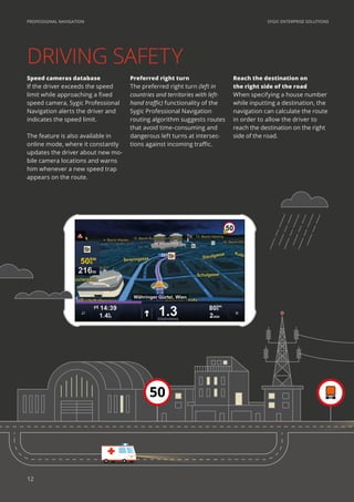 SYGIC ENTERPRISE SOLUTIONSPROFESSIONAL NAVIGATION
Reach the destination on
the right side of the road
When specifying a house number
while inputting a destination, the
navigation can calculate the route
in order to allow the driver to
reach the destination on the right
side of the road.
Preferred right turn
The preferred right turn (left in
countries and territories with left-
hand traffic) functionality of the
Sygic Professional Navigation
routing algorithm suggests routes
that avoid time-consuming and
dangerous left turns at intersec-
tions against incoming traffic.
Speed cameras database
If the driver exceeds the speed
limit while approaching a fixed
speed camera, Sygic Professional
Navigation alerts the driver and
indicates the speed limit.
The feature is also available in
online mode, where it constantly
updates the driver about new mo-
bile camera locations and warns
him whenever a new speed trap
appears on the route.
50
12
 